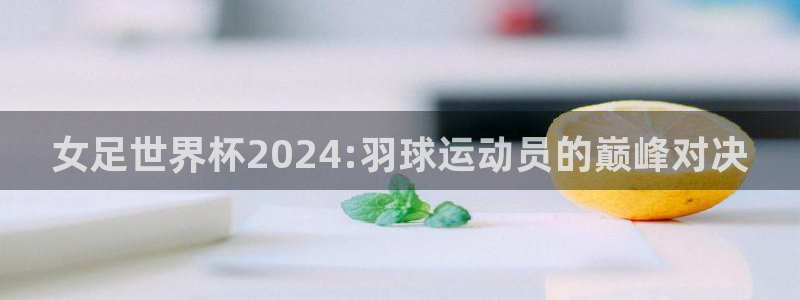 世界杯亚洲区预选赛赛程表：女足世界杯2024:羽球运动员的巅峰对决
