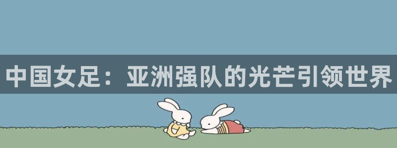 西超杯直播：中国女足：亚洲强队的光芒引领世界